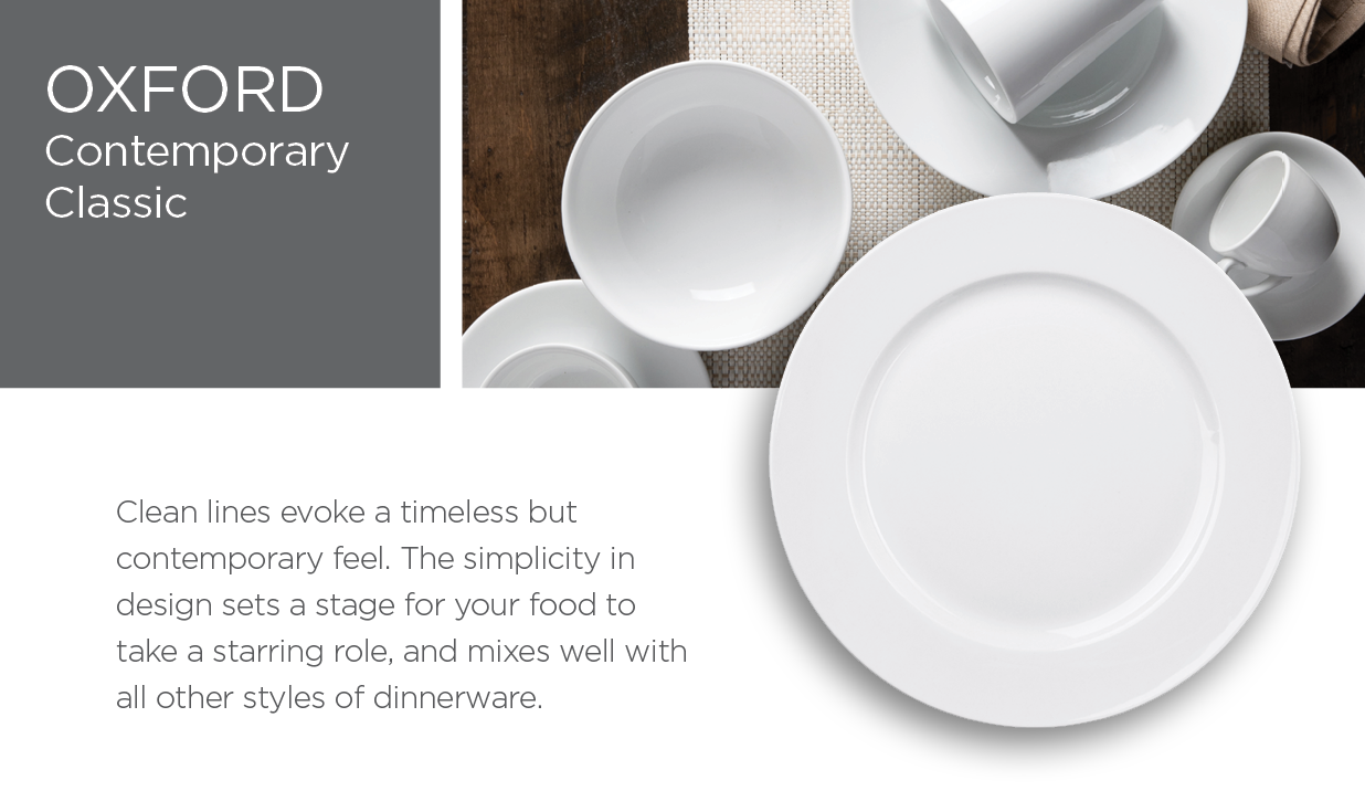 Oxford – Classic Contemporary – Clean lines evoke a timeless but contemporary feel. The simplicity in design sets a stage for your food to take a starring role, and mixes well with all other styles of dinnerware.