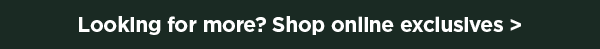 Looking for more? Shop online exclusives > for mobile